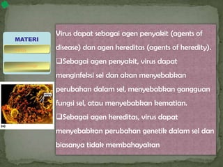 Virus dapat sebagai agen penyakit (agents of
disease) dan agen hereditas (agents of heredity).
Sebagai agen penyakit, virus dapat
menginfeksi sel dan akan menyebabkan
perubahan dalam sel, menyebabkan gangguan
fungsi sel, atau menyebabkan kematian.
Sebagai agen hereditas, virus dapat
menyebabkan perubahan genetik dalam sel dan
biasanya tidak membahayakan
MATERI
bakteriofage
virus
 