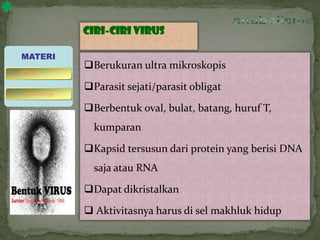 Ciri-ciri virus
Berukuran ultra mikroskopis
Parasit sejati/parasit obligat
Berbentuk oval, bulat, batang, huruf T,
kumparan
Kapsid tersusun dari protein yang berisi DNA
saja atau RNA
Dapat dikristalkan
 Aktivitasnya harus di sel makhluk hidup
MATERI
bakteriofage
virus
 