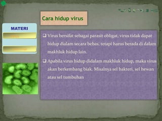 Cara hidup virus
 Virus bersifat sebagai parasit obligat, virus tidak dapat
hidup dialam secara bebas, tetapi harus berada di dalam
makhluk hidup lain.
 Apabila virus hidup didalam makhluk hidup, maka virus
akan berkembang biak. Misalnya sel bakteri, sel hewan
atau sel tumbuhan
MATERI
bakteriofage
virus
 