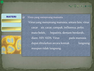  Virus yang menyerang manusia
Virus yang menyerang manusia, antara lain, virus
cacar air, cacar, campak, influenza, polio,
mata belek, hepatitis, demam berdarah,
diare, HIV AIDS. Virus pada manusia
dapat ditularkan secara kontak langsung
maupun tidak langsung.
MATERI
bakteriofage
virus
 
