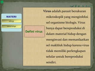 Virus adalah parasit berukuran
mikroskopik yang menginfeksi
sel organisme biologis. Virus
hanya dapat bereproduksi di
dalam material hidup dengan
menginvasi dan memanfaatkan
sel makhluk hidup karena virus
tidak memiliki perlengkapan
selular untuk bereproduksi
sendiri.
MATERI
bakteriofage
virus
Defini virus
 