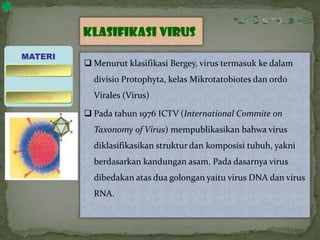 Klasifikasi virus
 Menurut klasifikasi Bergey, virus termasuk ke dalam
divisio Protophyta, kelas Mikrotatobiotes dan ordo
Virales (Virus)
 Pada tahun 1976 ICTV (International Commite on
Taxonomy of Virus) mempublikasikan bahwa virus
diklasifikasikan struktur dan komposisi tubuh, yakni
berdasarkan kandungan asam. Pada dasarnya virus
dibedakan atas dua golongan yaitu virus DNA dan virus
RNA.
MATERI
bakteriofage
virus
 