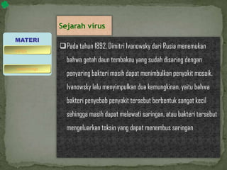 Sejarah virus
Pada tahun 1892, Dimitri Ivanowsky dari Rusia menemukan
bahwa getah daun tembakau yang sudah disaring dengan
penyaring bakteri masih dapat menimbulkan penyakit mosaik.
Ivanowsky lalu menyimpulkan dua kemungkinan, yaitu bahwa
bakteri penyebab penyakit tersebut berbentuk sangat kecil
sehingga masih dapat melewati saringan, atau bakteri tersebut
mengeluarkan toksin yang dapat menembus saringan
MATERI
bakteriofage
virus
 