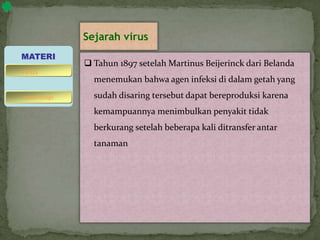 Sejarah virus
 Tahun 1897 setelah Martinus Beijerinck dari Belanda
menemukan bahwa agen infeksi di dalam getah yang
sudah disaring tersebut dapat bereproduksi karena
kemampuannya menimbulkan penyakit tidak
berkurang setelah beberapa kali ditransfer antar
tanaman
MATERI
bakteriofage
virus
 