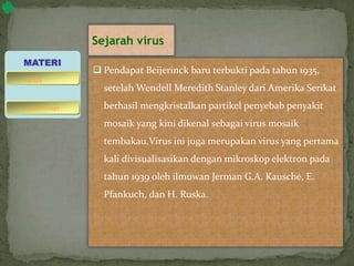 Sejarah virus
 Pendapat Beijerinck baru terbukti pada tahun 1935,
setelah Wendell Meredith Stanley dari Amerika Serikat
berhasil mengkristalkan partikel penyebab penyakit
mosaik yang kini dikenal sebagai virus mosaik
tembakau.Virus ini juga merupakan virus yang pertama
kali divisualisasikan dengan mikroskop elektron pada
tahun 1939 oleh ilmuwan Jerman G.A. Kausche, E.
Pfankuch, dan H. Ruska.
MATERI
bakteriofage
virus
 