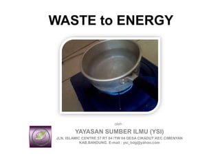 WASTE to ENERGY
oleh :
YAYASAN SUMBER ILMU (YSI)
JLN. ISLAMIC CENTRE 57 RT 04 /TW 04 DESA CIKADUT KEC.CIMENYAN
KAB.BANDUNG. E-mail : ysi_bdg@yahoo.com
 