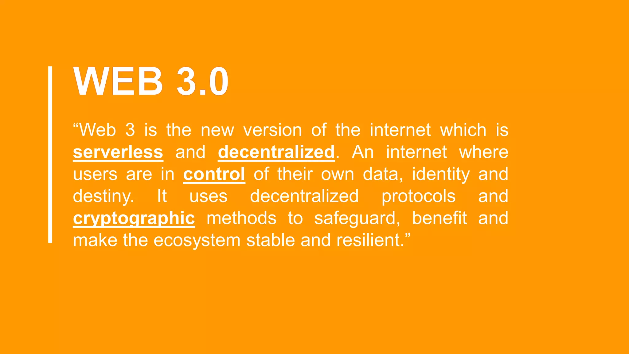 “Web 3 is the new version of the internet which is
serverless and decentralized. An internet where
users are in control of their own data, identity and
destiny. It uses decentralized protocols and
cryptographic methods to safeguard, benefit and
make the ecosystem stable and resilient.”
 