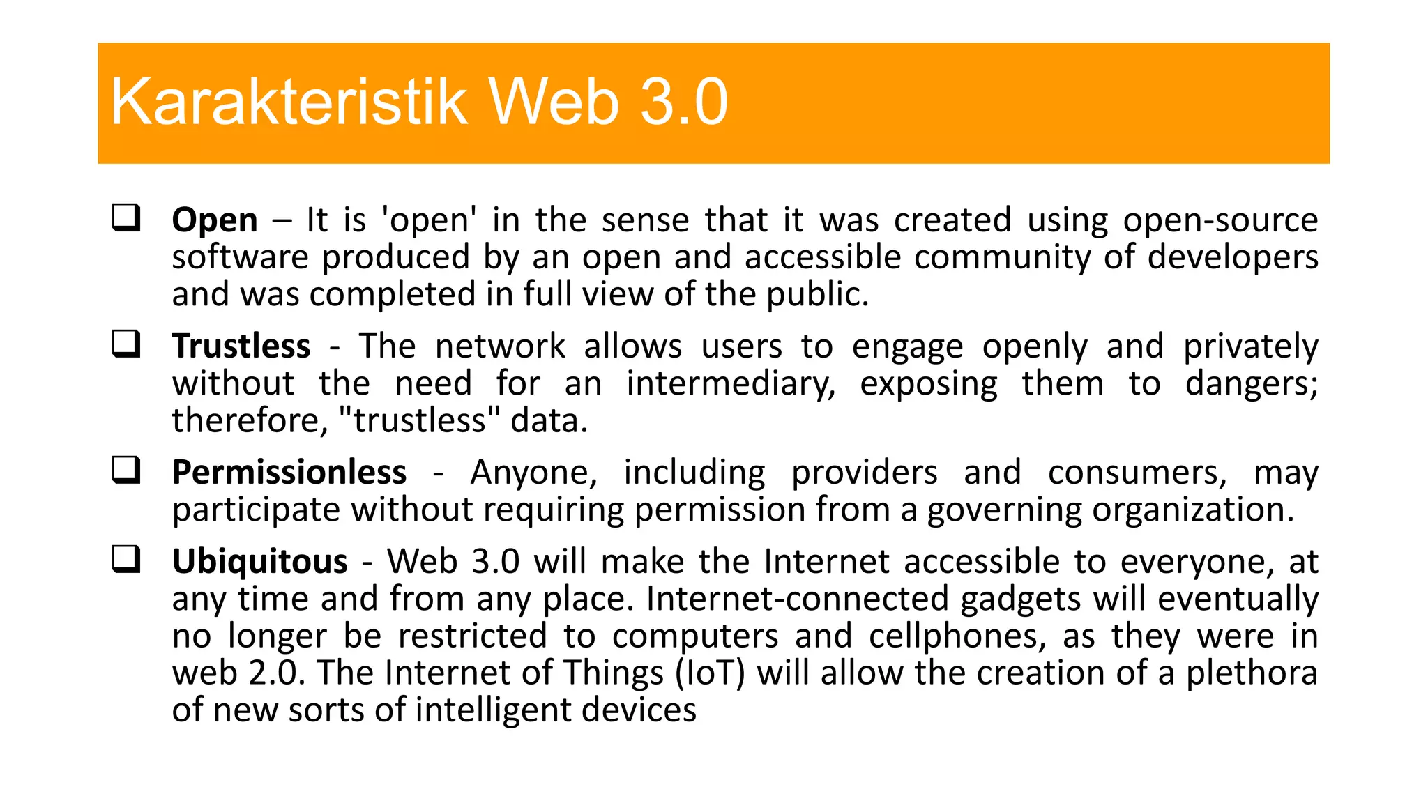 Karakteristik Web 3.0
 Open – It is 'open' in the sense that it was created using open-source
software produced by an open and accessible community of developers
and was completed in full view of the public.
 Trustless - The network allows users to engage openly and privately
without the need for an intermediary, exposing them to dangers;
therefore, "trustless" data.
 Permissionless - Anyone, including providers and consumers, may
participate without requiring permission from a governing organization.
 Ubiquitous - Web 3.0 will make the Internet accessible to everyone, at
any time and from any place. Internet-connected gadgets will eventually
no longer be restricted to computers and cellphones, as they were in
web 2.0. The Internet of Things (IoT) will allow the creation of a plethora
of new sorts of intelligent devices
 
