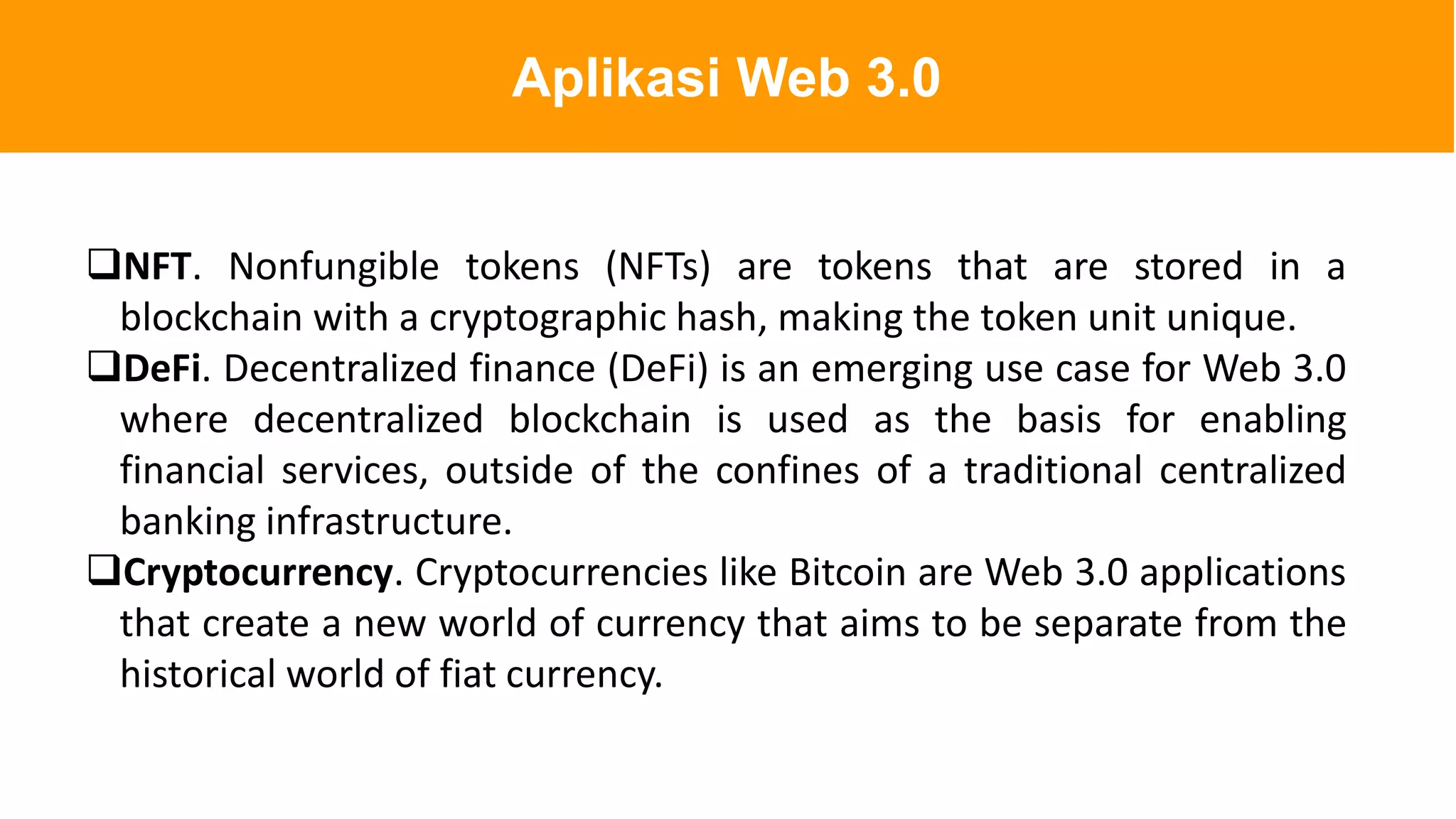 NFT. Nonfungible tokens (NFTs) are tokens that are stored in a
blockchain with a cryptographic hash, making the token unit unique.
DeFi. Decentralized finance (DeFi) is an emerging use case for Web 3.0
where decentralized blockchain is used as the basis for enabling
financial services, outside of the confines of a traditional centralized
banking infrastructure.
Cryptocurrency. Cryptocurrencies like Bitcoin are Web 3.0 applications
that create a new world of currency that aims to be separate from the
historical world of fiat currency.
Aplikasi Web 3.0
 