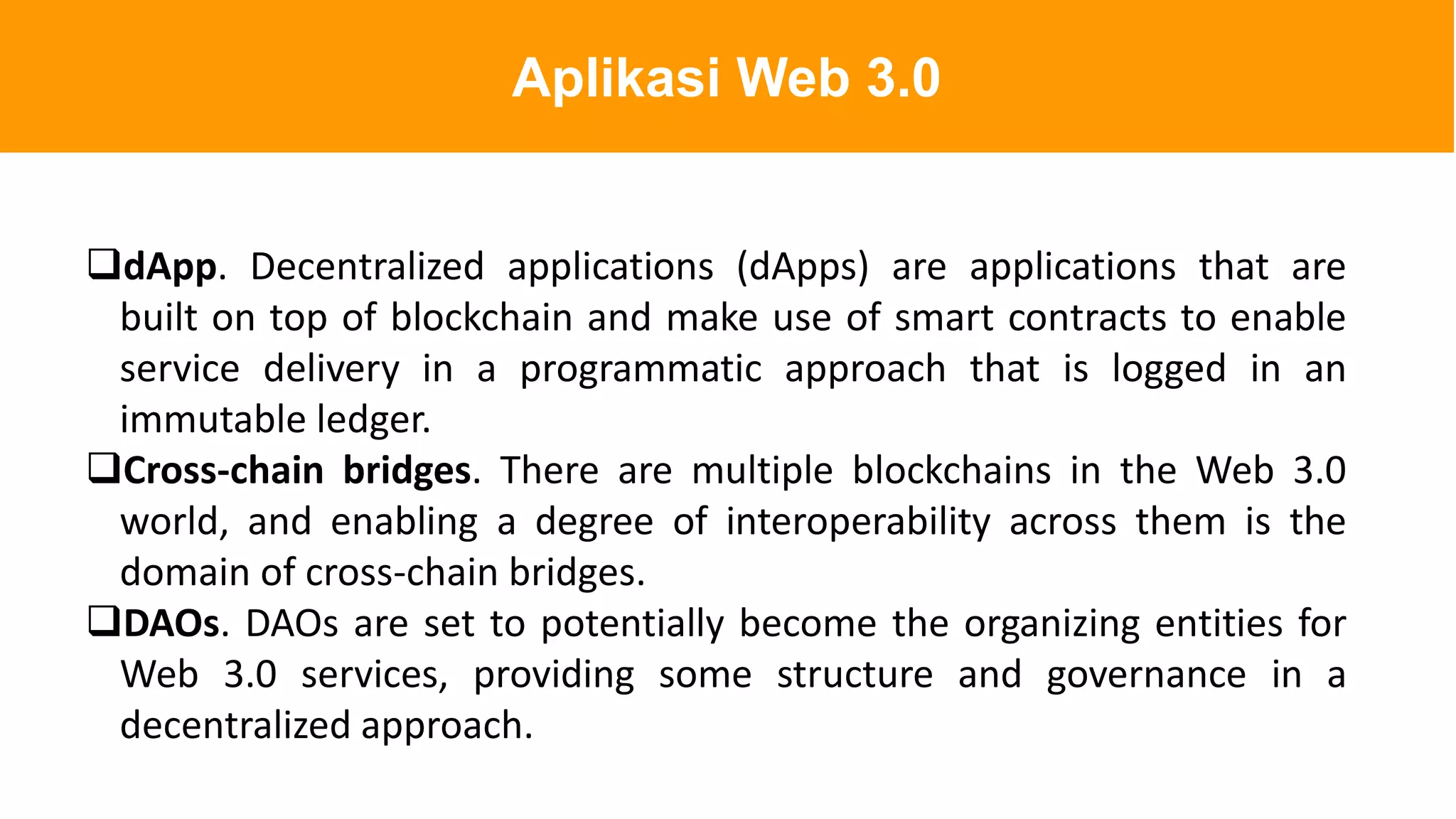 dApp. Decentralized applications (dApps) are applications that are
built on top of blockchain and make use of smart contracts to enable
service delivery in a programmatic approach that is logged in an
immutable ledger.
Cross-chain bridges. There are multiple blockchains in the Web 3.0
world, and enabling a degree of interoperability across them is the
domain of cross-chain bridges.
DAOs. DAOs are set to potentially become the organizing entities for
Web 3.0 services, providing some structure and governance in a
decentralized approach.
Aplikasi Web 3.0
 