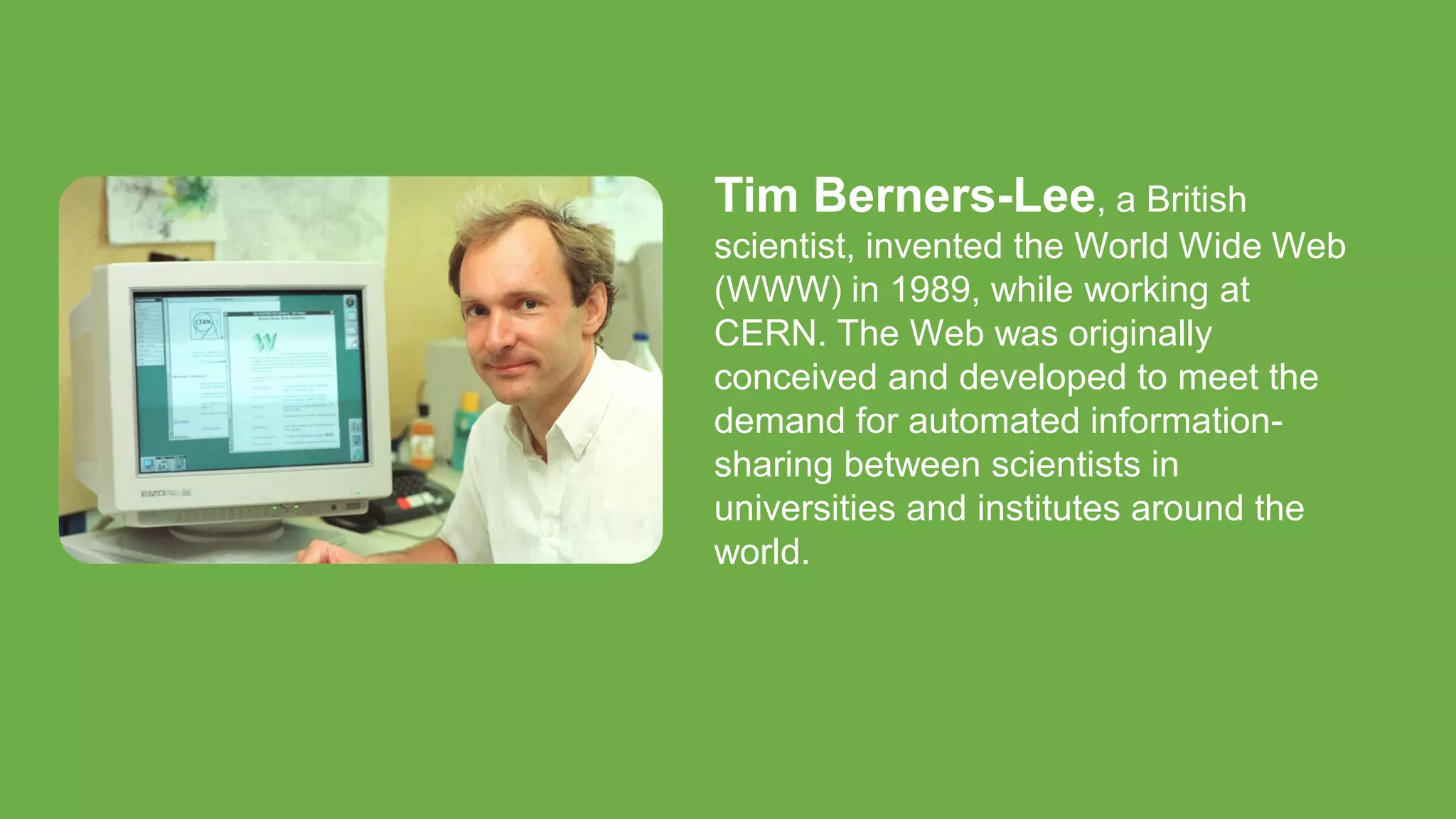Tim Berners-Lee, a British
scientist, invented the World Wide Web
(WWW) in 1989, while working at
CERN. The Web was originally
conceived and developed to meet the
demand for automated information-
sharing between scientists in
universities and institutes around the
world.
 