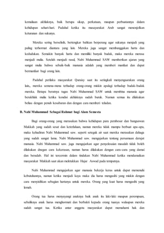 kemuliaan akhlaknya, baik berupa sikap, perkataan, maupun perbuatannya dalam
kehidupan sehari-hari. Padahal ketika itu masayarakat Arab sangat menonjolkan
keturunan dan sukunya.
Mereka sering berselisih, bertengkar bahkan berperang agar sukunya menjadi yang
paling terhormat diantara yang lain. Mereka juga sangat membanggakan harta dan
kedudukan. Semakin banyak harta dan memiliki banyak budak, maka mereka merasa
menjadi mulia. Setelah menjadi rasul, Nabi Muhammad SAW memberikan ajaran yang
sangat mulia bahwa sebaik-baik manusia adalah yang memberi manfaat dan dapat
bermanfaat bagi orang lain.
Padahal perilaku masyarakat Quraisy saat itu seringkali menyengsarakan orang
lain,, mereka semena-mena terhadap orang-orang miskin apalagi terhadap budak-budak
mereka. Betapa beratnya tugas Nabi Muhammad SAW untuk membina manusia agar
berakhlak mulia ketika kondisi akhlaknya sudah buruk. Namun semua itu dilakukan
beliau dengan penuh kesabaran dan dengan cara memberi teladan.
B. Nabi Muhammad Sebagai Rahmat bagi Alam Semesta
Bagi orang-orang yang merasakan bahwa kehidupan para pembesar dan bangsawan
Makkah yang sudah sesat dan keterlaluan, namun mereka tidak mampu berbuat apa-apa,
maka kehadiran Nabi Muhammad saw. seperti seteguk air saat mereka merasakan dahaga
yang sudah sangat lama. Nabi Muhammad saw. mengajarkan tentang persamaan derajat
manusia. Nabi Muhammad saw. juga mengajarkan agar penyelesaian masalah tidak boleh
dilakukan dnegan cara kekerasan, namun harus dilakukan dengan cara-cara yang damai
dan beradab. Hal ini tercermin dalam tindakan Nabi Muhammad ketika mendamaikan
masyarakat Makkah saat akan meletakkan Hajar Aswad pada tempatnya.
Nabi Muhammad mengajarkan agar manusia bekerja keras untuk dapat memenuhi
kebutuhannya, namun ketika menjadi kaya maka dia harus mengasihi yang miskin dengan
cara menyisihkan sebagian hartanya untuk mereka. Orang yang kuat harus mengasihi yang
lemah.
Orang tua harus menyayangi anaknya baik anak itu laki-laki maupun perempuan,
sebaliknya anak harus menghormati dan berbakti kepada orang tuanya walaupun mereka
sudah sangat tua. Ketika antar anggota masyarakat dapat memahami hak dan
 