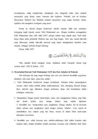 kewajibannya, saling menghormati, menghargai, dan mengasihi, maka akan menjadi
masyarakat yang damai, aman, tenteram dan sejahtera. Terbukti, saat ini keadaan
Masyarakat Makkah dan Madinah menjadi masyarakat yang sangat beradab, damai,
sejahtera dan mengalami kemajuan yang pesat.
Semua itu diawali dengan ketakwaan mereka kepada Allah dan senantiasa
berpegang teguh kepada ajaran Nabi Muhammad saw. Dengan demikian sesungguhnya
Nabi Muhammad ditus oleh Allah SWT sebagai rahmat bagi seluruh alam. Nabi tidak
hanya diutus untuk penduduk Makkah saja, atau bagi bangsa Arab saja, namun nilai-nilai
yang dibawanya adalah nilai-nilai universal yang dapat meningkatkan martabat umat
manusia sehingga berbeda dengan binatang.
Firman Allah SWT
“Dan tiadalah Kami mengutus kamu, melainkan untuk (menjadi) rahmat bagi
semesta alam.” (QَS Al Anbiya : 107}
C. Meneladani Dakwah Nabi Muhammad SAW dan Para Sahabat di Makkah
Ada beberapa hal yang sangat berharga dari cara cara dakwah Rasulullah yang harus
diteladani oleh umat islam, antara lain adalah :
1. Nabi Muhammad berdakwah dengan keeladanan. Sebelum beliau menyampaikan
sesuatu, maka beliau terlebih dahulu melaksanakanya. Jadi, disamping dakwah dengan
lisan, dakwah juga dilakukan dengan perbuatan, sikap, dan keteladanan dalam
kehidupan sehari-hari.
2. Disampaikan dengan penuh kehati-hatian, sabar, dan menggunakan bahasa yang halus
dan lemah lembut serta dengan bahasa yang mudah dipahami.
3. Rasulullah saw. memposisikan para pengikutnya sebagai sahabat, hal ini tercermin
dalam sebutan para pengikutnya yakni dengan sebutan ‘sahabat’. Cara seperti ini
menimbulkan rasa simpati yang luar biasa, karena di dalam Islam nyata-nyata
diterapkan kesetaraan.
4. Rasulullah saw. selalu bersama para sahabat-sahabatnya baik dalam keadaan suka
maupun duka, dengan demikian terjalin persatuan, kesatuan, dan solidaritas umat Islam
 