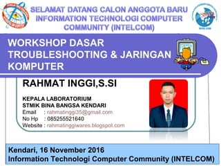 Universitas Negeri Jakarta
WORKSHOP DASAR
TROUBLESHOOTING & JARINGAN
KOMPUTER
RAHMAT INGGI,S.SI
KEPALA LABORATORIUM
STMIK BINA BANGSA KENDARI
Email : rahmatinggi35@gmail.com
No Hp : 085255521640
Website : rahmatinggiwares.blogspot.com
Kendari, 16 November 2016
Information Technologi Computer Community (INTELCOM)
 