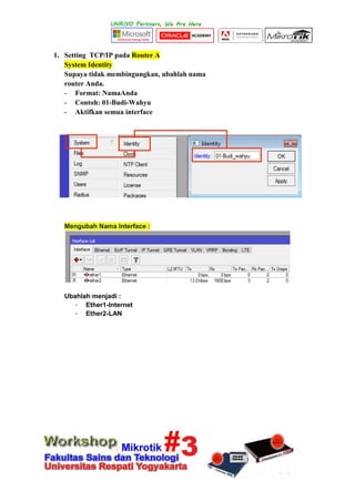 1. Setting TCP/IP pada Router A
System Identity
Supaya tidak membingungkan, ubahlah nama
router Anda.
- Format: NamaAnda
- Contoh: 01-Budi-Wahyu
- Aktifkan semua interface
Mengubah Nama Interface :
Ubahlah menjadi :
- Ether1-Internet
- Ether2-LAN
 