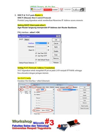 2. DHCP & NAT pada Router A
DHCP (Dinamic Host Control Protocol)
Protokol yang digunakan untuk memberikan/Menerima IP Address secara otomotis
Setting DHCP Client pada ether1:
Agar Router langsung memperoleh IP Address dari Router Backbone.
Pilih interface : ether1 >OK
Setting NAT (Network Address Translation)
NAT digunakan untuk mengubah IP privat pada LAN menjadi IP Publik sehingga
bisa erkoneksi dengan jaringan internet.
Src-NAT Config
Gunakan Out-Interface +ether1(Internet)
 