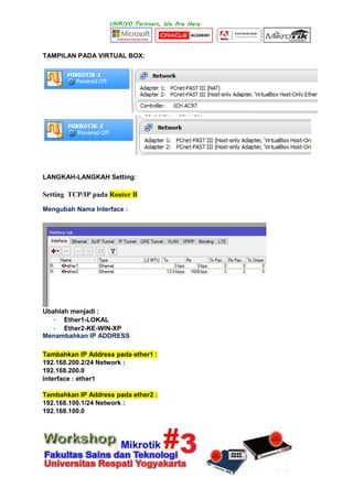 TAMPILAN PADA VIRTUAL BOX:
LANGKAH-LANGKAH Setting:
Setting TCP/IP pada Router B
Mengubah Nama Interface :
Ubahlah menjadi :
- Ether1-LOKAL
- Ether2-KE-WIN-XP
Menambahkan IP ADDRESS
Tambahkan IP Address pada ether1 :
192.168.200.2/24 Network :
192.168.200.0
Interface : ether1
Tambahkan IP Address pada ether2 :
192.168.100.1/24 Network :
192.168.100.0
 
