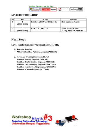 MATERI WORKSHOP
No Sesi Materi Pemateri
1 I
(09.00-11.30)
BASIC SETTING MIKROTIK Roni Sukmana S.Kom
2 II
(13.00-16.00)
ROUTING STATIK Putra Wanda S.Kom.,
M.Eng.,MTCNA.,MTCRE
Next Step :
Level Sertifikasi Internasional MIKROTIK
1. Essential Training
MikroTikCertified Network Associate (MTCNA)
2. Advanced Training (Professional Level)
Certified Routing Engineer (MTCRE)
Certified Traffic Control Engineer (MTCTCE)
Certified User Managing Engineer (MTCUME)
Certified Inter Networking Engineer (MTCINE)
Certified Wireless Engineer (MTCWE)
 
