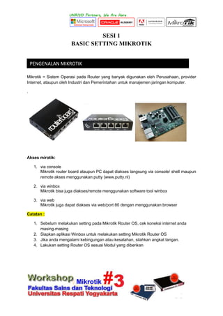 SESI 1
BASIC SETTING MIKROTIK
Mikrotik = Sistem Operasi pada Router yang banyak digunakan oleh Perusahaan, provider
Internet, ataupun oleh Industri dan Pemerintahan untuk manajemen jaringan komputer.
.
Akses mirotik:
1. via console
Mikrotik router board ataupun PC dapat diakses langsung via console/ shell maupun
remote akses menggunakan putty (www.putty.nl)
2. via winbox
Mikrotik bisa juga diakses/remote menggunakan software tool winbox
3. via web
Mikrotik juga dapat diakses via web/port 80 dengan menggunakan browser
Catatan :
1. Sebelum melakukan setting pada Mikrotik Router OS, cek koneksi internet anda
masing-masing
2. Siapkan aplikasi Winbox untuk melakukan setting Mikrotik Router OS
3. Jika anda mengalami kebingungan atau kesalahan, silahkan angkat tangan.
4. Lakukan setting Router OS sesuai Modul yang diberikan
PENGENALAN MIKROTIK
 