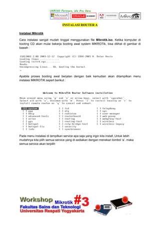 INSTALASI ROUTER A
Instalasi Mikrotik
Cara instalasi sangat mudah tinggal menggunakan file Mikrotik.iso. Ketika komputer di
booting CD akan mulai bekerja booting awal system MIKROTIk, bisa dilihat di gambar di
bawah :
Apabila proses booting awal berjalan dengan baik kemudian akan ditampilkan menu
instalasi MIKROTIK sepert berikut :
Pada menu instalasi di tampilkan service apa saja yang ingin kita install. Untuk lebih
mudahnya kita pilih semua service yang di sediakan dengan menekan tombol „a‟. maka
semua service akan terpilih
 