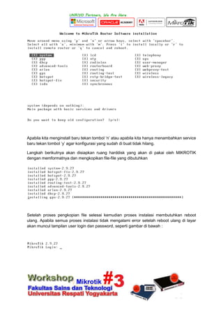 Apabila kita menginstall baru tekan tombol „n‟ atau apabila kita hanya menambahkan service
baru tekan tombol „y‟ agar konfigurasi yang sudah di buat tidak hilang.
Langkah berikutnya akan disiapkan ruang harddisk yang akan di pakai oleh MIKROTIK
dengan memformatnya dan mengkopikan file-file yang dibutuhkan
Setelah proses pengkopian file selesai kemudian proses instalasi membutuhkan reboot
ulang. Apabila semua proses instalasi tidak mengalami error setelah reboot ulang di layar
akan muncul tampilan user login dan password, seperti gambar di bawah :
 