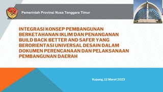 INTEGRASI KONSEP PEMBANGUNAN
BERKETAHANAN IKLIM DAN PENANGANAN
BUILD BACK BETTER AND SAFER YANG
BERORIENTASI UNIVERSAL DESAIN DALAM
DOKUMEN PERENCANAAN DAN PELAKSANAAN
PEMBANGUNAN DAERAH
Kupang, 12 Maret 2023
Pemerintah Provinsi Nusa Tenggara Timur
 