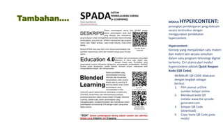 Tambahan…. MODUL HYPERCONTENT:
perangkat pembelajaran yang didesain
secara terstruktur dengan
menggunakan pendekatan
hypercontent.
Hypercontent:
Konsep yang menjalinkan satu materi
dan materi lain secara simultan
dalam satu program teknologi digital
tertentu. Ciri utama dari modul
hypercontent adalah Quick Respon
Kode (QR Code)
MEMBUAT QR CODE dilakukan
dengan langkah sebagai
berikut:
1. Pilih alamat url/link
sumber belajar online
2. Membuat kode QR
melalui www.the-qrcode-
generator.com
3. Simpan QR Code
(download)
4. Copy-Vaste QR Code pada
modul
 