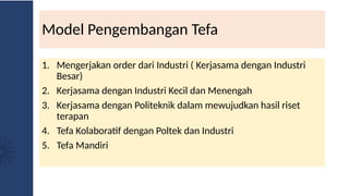 Model Pengembangan Tefa
1. Mengerjakan order dari Industri ( Kerjasama dengan Industri
Besar)
2. Kerjasama dengan Industri Kecil dan Menengah
3. Kerjasama dengan Politeknik dalam mewujudkan hasil riset
terapan
4. Tefa Kolaboratif dengan Poltek dan Industri
5. Tefa Mandiri
 