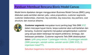 Model bisnis dipetakan dengan menggunakan Business Model Canvas (BMC) yang
dilakukan pada sembilan elemen yaitu: value propositions, customer segments,
customer relationships, channels, key activities, key resources, key partners, cost
structure, dan revenue streams.
Customer segments merupakan kunci penting bagi Tefa SMK XYZ
dalam mencapai tujuan bisnis, tanpa customer akan sulit bertahan dan
bersaing. Customer segments merupakan pengelompokan customer
yang serupa dalam beberapa hal seperti preferensi, lembaga, dan
kebiasaan pembelian. Customer segments Tefa SMK dikelompokan
dalam: (pilih yang sesuai 1) pelanggan individu, 2) pelanggan sekolah
(SMK pasangan, sekolah sekitar, sekolah sendiri (SMK XYZ), 3)
organisasi masa???).
Sebutkan bagaimana mempertahankan dan membangun pelanggan!
Panduan Membuat Rencana Bisnis Model Canvas
 