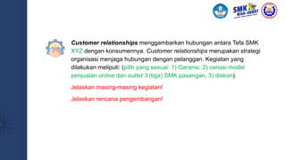 Customer relationships menggambarkan hubungan antara Tefa SMK
XYZ dengan konsumennya. Customer relationships merupakan strategi
organisasi menjaga hubungan dengan pelanggan. Kegiatan yang
dilakukan meliputi: (pilih yang sesuai: 1) Garansi, 2) variasi model
penjualan online dan outlet 3 (tiga) SMK pasangan, 3) diskon).
Jelaskan masing-masing kegiatan!
Jelaskan rencana pengembangan!
 