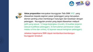 Value proposition merupakan keunggulan Tefa SMK XYZ yang
ditawarkan kepada segmen pasar (pelanggan) yang merupakan
elemen penting untuk membangun hubungan dan kesetiaan dengan
pelanggan. Keunggulan produk yang dapat ditawarkan meliputi:
(pilih yang sesuai: 1) harga terjangkau (murah), 2) kualitas terjamin
(sesuai kualifikasi pelanggan), 3) kemudahan pemesanan (dapat
melalui of-line dan online), 4) layanan sesuai keinginan pelanggan).
Jelaskan bagaimana SMK dapat memberikan/membangun
keunggulan tersebut!.
 
