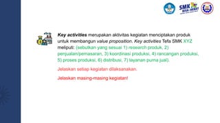 Key activities merupakan aktivitas kegiatan menciptakan produk
untuk membangun value proposition. Key activities Tefa SMK XYZ
meliputi: (sebutkan yang sesuai 1) research produk, 2)
penjualan/pemasaran, 3) koordinasi produksi, 4) rancangan produksi,
5) proses produksi, 6) distribusi, 7) layanan purna jual).
Jelaskan setiap kegiatan dilaksanakan.
Jelaskan masing-masing kegiatan!
 