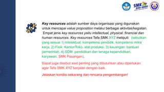 Key resources adalah sumber daya organisasi yang digunakan
untuk mencapai value proposition melalui berbagai aktivitas/kegiatan.
Empat jenis key resources yaitu intellectual, physical, financial dan
human resources. Key resources Tefa SMK XYZ meliputi: (sebutkan
yang sesuai 1) intelektual: kompetensi pendidik, kompetensi mitra
kerja, 2) Fisik: Kantor/Toko, alat produksi, 3) keuangan: bantuan
pemerintah, 4) SDM: pendidikan dan tenaga kependidikan,
karyawan, SMK Pasangan).
Dapat juga disebut aset penting yang dibutuhkan atau diperlukan
agar Tefa SMK XYZ berjalan dengan baik.
Jelaskan kondisi sekarang dan rencana pengembangan!
 