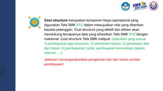 Cost structure merupakan komponen biaya operasional yang
digunakan Tefa SMK XYZ dalam mewujudkan nilai yang diberikan
kepada pelanggan. Cost structure yang efektif dan efisien akan
mendukung tercapainya laba yang dihasilkan Tefa SMK XYZ dengan
maksimal. Cost structure Tefa SMK meliputi: (sebutkan yang sesuai
1) pembayaran gaji karyawan, 2) pembelian bahan, 3) perawatan alat
dan mesin, 4) pembayaran Listrik, pembayaran komunikasi (telpon,
internet, …).
Jelaskan rancangan/prediksi pengeluran dan dari mana sumber
pembiayaan!
 