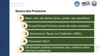 Sarana dan Prasarana
Mesin, Alat, dan Bahan (jenis, jumlah, dan spesifikasi)
Ruang/Tempat Produksi (serta tata letak peralatan)
Maintenance Repair and Calibration (MRC)
Penerapan K3LH
SIM Bengkel (aplikasi sederhana atau software sistem
informasi profesional)
1
2
3
4
5
 