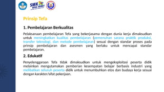 Prinsip Tefa
1. Pembelajaran Berkualitas
Pelaksanaan pembelajaran Tefa yang bekerjasama dengan dunia kerja dimaksudkan
untuk meningkatkan kualitas pembelajaran (pemenuhan sarana praktik produksi,
transfer teknologi, dan metode pembelajaran) sesuai dengan standar proses pada
prinsip pembelajaran dan asesmen yang berlaku untuk mencapai standar
pembelajaran.
2. Edukatif
Penyelenggaraan Tefa tidak dimaksudkan untuk mengeksploitasi peserta didik
melainkan mengutamakan pemberian kesempatan belajar berbasis industri yang
melibatkan seluruh peserta didik untuk menumbuhkan etos dan budaya kerja sesuai
dengan karakter/sifat pekerjaan.
 
