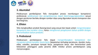 3. Akuntabel
Pelaksanaan pembelajaran Tefa merupakan proses membangun kompetensi
profesional, pelaksanaan dan pengelolaannya dapat dipertanggungjawabkan sesuai
dengan peraturan berlaku dengan sumber daya yang digunakan secara transparan dan
berintegritas.
4. Efisien
Tefa menghasilkan produk (barang/jasa) yang sesuai dan tepat untuk mengembangkan
kompetensi dan karakter siswa, harus menghemat pengeluaran bahan praktik dengan
memanfaatkan bahan produksi.
5. Profesional
Pelaksanaan pembelajaran Tefa dapat mengembangkan kompetensi dan
menginternalisasi karakter dunia kerja (kepatuhan terhadap peraturan, standar mutu,
etika, estetika, penataan tempat kerja, pengaturan kerja, dan berorientasi pada
kebutuhan pelanggan) pada peserta didik melalui proses pembelajaran yang
menyenangkan.
 