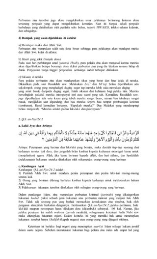 Perbuatan zina tersebut juga akan mengakibatkan umur pelakunya berkurang lantaran akan
terserang penyakit yang dapat mengakibatkan kematian. Saat ini banyak sekali penyakit
berbahaya yang diakibatkan oleh perilaku seks bebas, seperti HIV/AIDS, infeksi saluran kelamin,
dan sebagainya.
2) Dampak yang akan dijatuhkan di akhirat
a) Mendapat murka dari Allah Swt.
Perbuatan zina merupakan salah satu dosa besar sehingga para pelakunya akan mendapat murka
dari Allah Swt. kelak di akhirat.
b) Hisab yang jelek (banyak dosa)
Pada saat hari perhitungan amal (yaumul Hisab), para pelaku zina akan menyesal karena mereka
akan diperlihatkan betapa besarnya dosa akibat perbuatan zina yang dia lakukan semasa hidup di
dunia. Penyesalan hanya tinggal penyesalan, semuanya sudah terlanjur dilakukan.
c) Siksaan di neraka
Para pelaku perbuatan zina akan mendapatkan siksa yang berat dan hina kelak di neraka.
Dikisahkan pada saat Rasulullah saw. Melakukan Isra’ dan Mi’raj beliau diperlihatkan ada
sekelompok orang yang menghadapi daging segar tapi mereka lebih suka memakan daging
yang amat busuk daripada daging segar. Itulah siksaan dan kehinaan bagi pelaku zina. Mereka
berselingkuh padahal mereka mempunyai istri atau suami yang sah. Kemudian, Rasulullah saw.
juga diperlihatkan ada satu kaum yang tubuh mereka sangat besar, namun bau tubuhnya sangat
busuk, menjijikkan saat dipandang, dan bau mereka seperti bau tempat pembuangan kotoran
(comberan). Rasul kemudian bertanya, ‘Siapakah mereka?’ Dua Malaikat yang mendampingi
beliau menjawab, “Mereka adalah pezina laki-laki dan perempuan.”
2. Q.S. an-Nμr/24:2
a. Lafal Ayat dan Artinya
‫ا‬ُ‫ة‬َ‫ي‬ِّ‫ن‬‫ا‬َّ‫ٱلز‬‫ا‬‫ا‬َ‫و‬‫ي‬ِّ‫ن‬‫ا‬َّ‫ٱلز‬‫ا‬‫ا‬َ‫ف‬‫ا‬ْ‫ا‬‫ُو‬‫د‬ِّ‫ل‬ ۡ‫ٱج‬‫ا‬‫ا‬ِّ‫ِّين‬‫د‬‫يا‬ِّ‫ف‬‫ا‬ٞ‫ة‬َ‫ف‬ۡ‫أ‬َ‫اار‬َ‫م‬ِّ‫ه‬ِّ‫ب‬‫ما‬ُ‫ك‬ۡ‫ذ‬ُ‫خ‬ۡ‫َأ‬‫ت‬‫ا‬ َ‫ل‬ َ‫او‬ٖ‫ة‬َ‫د‬ۡ‫ل‬َ‫ج‬‫ا‬َ‫ة‬َ‫ئ‬ْ‫ا‬ِّ‫اام‬َ‫م‬ُ‫ه‬ۡ‫ن‬ِّ‫ام‬ ٖ‫د‬ ِّ‫ح‬ َ‫او‬َّ‫ل‬ُ‫ك‬‫ا‬ِّ َّ‫ٱّلل‬‫ا‬‫نا‬ِّ‫إ‬
‫ا‬ِّ‫ب‬‫ا‬ َ‫ون‬ُ‫ن‬ِّ‫م‬ ۡ‫ؤ‬ُ‫ت‬‫ا‬ ۡ‫م‬ُ‫ت‬‫ن‬ُ‫ك‬‫ا‬ِّ َّ‫ٱّلل‬‫ا‬‫ا‬َ‫و‬‫ا‬ِّ‫م‬ ۡ‫و‬َ‫ي‬ۡ‫ٱل‬‫ا‬‫ا‬ِّ‫ر‬ ِّ‫خ‬ ۡ‫ٱۡل‬‫ا‬‫ا‬َ‫ن‬ِّ‫ام‬ٞ‫ة‬َ‫ف‬ِّ‫ئ‬‫ا‬َ‫ط‬‫اا‬َ‫م‬ُ‫ه‬َ‫ب‬‫ا‬َ‫ذ‬َ‫ع‬‫ا‬ۡ‫د‬َ‫ه‬ۡ‫ش‬َ‫ي‬ۡ‫ل‬ َ‫و‬‫ا‬َ‫ين‬ِّ‫ن‬ِّ‫م‬ ۡ‫ؤ‬ُ‫م‬ۡ‫ٱل‬‫ا‬٢‫اا‬‫ا‬
Artinya: Perempuan yang berzina dan laki-laki yang berzina, maka deralah tiap-tiap seorang dari
keduanya seratus dali dera, dan janganlah belas kasihan kepada keduanya mencegah kamu untuk
(menjalankan) agama Allah, jika kamu beriman kepada Allah, dan hari akhirat, dan hendaklah
(pelaksanaan) hukuman mereka disaksikan oleh sekumpulan orang-orang yang beriman
c. Kandungan Ayat
Kandungan Q.S. an-Nμr/24:2 adalah :
1) Perintah Allah Swt. untuk mendera pezina perempuan dan pezina laki-laki masing-masing
seratus kali.
2) Orang yang beriman dilarang berbelas kasihan kepada keduanya untuk melaksanakan hukum
Allah Swt.
3) Pelaksanaan hukuman tersebut disaksikan oleh sebagian orang-orang yang beriman.
Dalam pandangan Islam, zina merupakan perbuatan kriminal (jarimah) yang dikatagorikan
hukuman hudud, yakni sebuah jenis hukuman atas perbuatan maksiat yang menjadi hak Allah
Swt. Tidak ada seorang pun yang berhak memaafkan kemaksiatan zina tersebut, baik oleh
penguasa atau pihak berkaitan dengannya. Berdasarkan Q.S. an-Nμr/24:2, pelaku perzinaan, baik
laki-laki maupun perempuan harus dihukum dera (dicambuk) sebanyak 100 kali. Namun, jika
pelaku perzinaan itu sudah muhsan (pernah menikah), sebagaimana ketentuan hadis Nabi saw
maka diterapkan hukuman rajam. Dalam konteks ini yang memiliki hak untuk menerapkan
hukuman tersebut hanya khalifah (kepala negara) atau orang-orang yang ditugasi olehnya.
Ketentuan ini berlaku bagi negeri yang menerapkan syari’at Islam sebagai hukum positif
dalam suatu negara. Sebelum memutuskan hukuman bagi pelaku zina maka ada empat hal yang
 