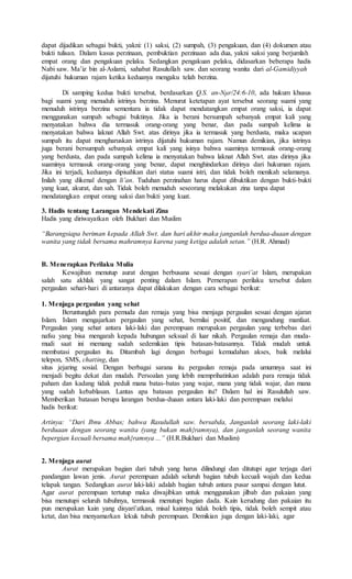 dapat dijadikan sebagai bukti, yakni: (1) saksi, (2) sumpah, (3) pengakuan, dan (4) dokumen atau
bukti tulisan. Dalam kasus perzinaan, pembuktian perzinaan ada dua, yakni saksi yang berjumlah
empat orang dan pengakuan pelaku. Sedangkan pengakuan pelaku, didasarkan beberapa hadis
Nabi saw. Ma’iz bin al-Aslami, sahabat Rasulullah saw. dan seorang wanita dari al-Gamidiyyah
dijatuhi hukuman rajam ketika keduanya mengaku telah berzina.
Di samping kedua bukti tersebut, berdasarkan Q.S. an-Nμr/24:6-10, ada hukum khusus
bagi suami yang menuduh istrinya berzina. Menurut ketetapan ayat tersebut seorang suami yang
menuduh istrinya berzina sementara ia tidak dapat mendatangkan empat orang saksi, ia dapat
menggunakan sumpah sebagai buktinya. Jika ia berani bersumpah sebanyak empat kali yang
menyatakan bahwa dia termasuk orang-orang yang benar, dan pada sumpah kelima ia
menyatakan bahwa laknat Allah Swt. atas dirinya jika ia termasuk yang berdusta, maka ucapan
sumpah itu dapat mengharuskan istrinya dijatuhi hukuman rajam. Namun demikian, jika istrinya
juga berani bersumpah sebanyak empat kali yang isinya bahwa suaminya termasuk orang-orang
yang berdusta, dan pada sumpah kelima ia menyatakan bahwa laknat Allah Swt. atas dirinya jika
suaminya termasuk orang-orang yang benar, dapat menghindarkan dirinya dari hukuman rajam.
Jika ini terjadi, keduanya dipisahkan dari status suami istri, dan tidak boleh menikah selamanya.
Inilah yang dikenal dengan li’an. Tuduhan perzinahan harus dapat dibuktikan dengan bukti-bukti
yang kuat, akurat, dan sah. Tidak boleh menuduh seseorang melakukan zina tanpa dapat
mendatangkan empat orang saksi dan bukti yang kuat.
3. Hadis tentang Larangan Mendekati Zina
Hadis yang diriwayatkan oleh Bukhari dan Muslim
“Barangsiapa beriman kepada Allah Swt. dan hari akhir maka janganlah berdua-duaan dengan
wanita yang tidak bersama mahramnya karena yang ketiga adalah setan.” (H.R. Ahmad)
B. Menerapkan Perilaku Mulia
Kewajiban menutup aurat dengan berbusana sesuai dengan syari’at Islam, merupakan
salah satu akhlak yang sangat penting dalam Islam. Pernerapan perilaku tersebut dalam
pergaulan sehari-hari di antaranya dapat dilakukan dengan cara sebagai berikut:
1. Menjaga pergaulan yang sehat
Beruntunglah para pemuda dan remaja yang bisa menjaga pergaulan sesuai dengan ajaran
Islam. Islam mengajarkan pergaulan yang sehat, bernilai positif, dan mengandung manfaat.
Pergaulan yang sehat antara laki-laki dan perempuan merupakan pergaulan yang terbebas dari
nafsu yang bisa mengarah kepada hubungan seksual di luar nikah. Pergaulan remaja dan muda-
mudi saat ini memang sudah sedemikian tipis batasan-batasannya. Tidak mudah untuk
membatasi pergaulan itu. Ditambah lagi dengan berbagai kemudahan akses, baik melalui
telepon, SMS, chatting, dan
situs jejaring sosial. Dengan berbagai sarana itu pergaulan remaja pada umumnya saat ini
menjadi begitu dekat dan mudah. Persoalan yang lebih memprihatinkan adalah para remaja tidak
paham dan kadang tidak peduli mana batas-batas yang wajar, mana yang tidak wajar, dan mana
yang sudah kebablasan. Lantas apa batasan pergaulan itu? Dalam hal ini Rasulullah saw.
Memberikan batasan berupa larangan berdua-duaan antara laki-laki dan perempuan melalui
hadis berikut:
Artinya: “Dari Ibnu Abbas; bahwa Rasulullah saw. bersabda, Janganlah seorang laki-laki
berduaan dengan seorang wanita (yang bukan mah}ramnya), dan janganlah seorang wanita
bepergian kecuali bersama mah}ramnya ...” (H.R.Bukhari dan Muslim)
2. Menjaga aurat
Aurat merupakan bagian dari tubuh yang harus dilindungi dan ditutupi agar terjaga dari
pandangan lawan jenis. Aurat perempuan adalah seluruh bagian tubuh kecuali wajah dan kedua
telapak tangan. Sedangkan aurat laki-laki adalah bagian tubuh antara pusar sampai dengan lutut.
Agar aurat perempuan tertutup maka diwajibkan untuk menggunakan jilbab dan pakaian yang
bisa menutupi seluruh tubuhnya, termasuk menutupi bagian dada. Kain kerudung dan pakaian itu
pun merupakan kain yang disyari’atkan, misal kainnya tidak boleh tipis, tidak boleh sempit atau
ketat, dan bisa menyamarkan lekuk tubuh perempuan. Demikian juga dengan laki-laki, agar
 
