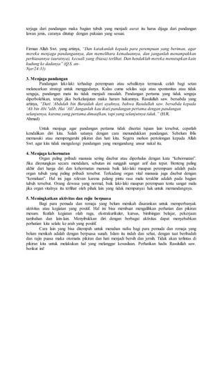 terjaga dari pandangan maka bagian tubuh yang menjadi aurat itu harus dijaga dari pandangan
lawan jenis, caranya ditutup dengan pakaian yang sesuai.
Firman Allah Swt. yang artinya, “Dan katakanlah kepada para perempuan yang beriman, agar
mereka menjaga pandangannya, dan memelihara kemaluannya, dan janganlah menampakkan
perhiasannya (auratnya), kecuali yang (biasa) terlihat. Dan hendaklah mereka menutupkan kain
kudung ke dadanya” (Q.S. an-
Nμr/24:31)
3. Menjaga pandangan
Pandangan laki-laki terhadap perempuan atau sebaliknya termasuk celah bagi setan
melancarkan strategi untuk menggodanya. Kalau cuma sekilas saja atau spontanitas atau tidak
sengaja, pandangan mata itu tidak menjadi masalah. Pandangan pertama yang tidak sengaja
diperbolehkan, tetapi jika berkelanjutan maka haram hukumnya. Rasulullah saw. bersabda yang
artinya, “Dari ‘Abdulah bin Buraidah dari ayahnya, bahwa Rasulullah saw. bersabda kepada
‘Ali bin Abi °alib, Hai ‘Ali! Janganlah kau ikuti pandangan pertama dengan pandangan
selanjutnya, karena yang pertama dimaafkan, tapi yang selanjutnya tidak.” (H.R.
Ahmad)
Untuk menjaga agar pandangan pertama tidak disertai tujuan lain tersebut, cepatlah
kendalikan diri kita. Salah satunya dengan cara menundukkan pandangan. Sebelum iblis
memasuki atau mempengaruhi pikiran dan hati kita. Segera mohon pertolongan kepada Allah
Swt. agar kita tidak mengulangi pandangan yang mengandung unsur nakal itu.
4. Menjaga kehormatan
Organ paling pribadi manusia sering disebut atau diperhalus dengan kata “kehormatan”.
Jika direnungkan secara mendalam, sebutan ini sungguh sangat arif dan tepat. Benteng paling
akhir dari harga diri dan kehormatan manusia baik laki-laki maupun perempuan adalah pada
organ tubuh yang paling pribadi tersebut. Terkadang organ vital manusia juga disebut dengan
“kemaluan”. Hal ini juga relevan karena palang pintu rasa malu terakhir adalah pada bagian
tubuh tersebut. Orang dewasa yang normal, baik laki-laki maupun perempuan tentu sangat malu
jika organ vitalnya itu terlihat oleh pihak lain yang tidak mempunyai hak untuk memandangnya.
5. Meningkatkan aktivitas dan rajin berpuasa
Bagi para pemuda dan remaja yang belum menikah disarankan untuk memperbanyak
aktivitas atau kegiatan yang positif. Hal ini bisa membuat mengalihkan perhatian dan pikiran
mesum. Ikutlah kegiatan olah raga, ekstrakurikuler, kursus, bimbingan belajar, pekerjaan
tambahan dan lain-lain. Menyibukkan diri dengan berbagai aktivitas dapat menyebabkan
perhatian kita selalu ke arah yang positif.
Cara lain yang bisa ditempuh untuk menahan nafsu bagi para pemuda dan remaja yang
belum menikah adalah dengan berpuasa sunah. Islam itu indah dan sehat, dengan taat beribadah
dan rajin puasa maka otomatis pikiran dan hati menjadi bersih dan jernih. Tidak akan terlintas di
pikiran kita untuk melakukan hal yang melanggar kesusilaan. Perhatikan hadis Rasulullah saw.
berikut ini!
 