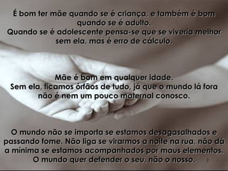 É bom ter mãe quando se é criança, e também é bom quando se é adulto. Quando se é adolescente pensa-se que se viveria melhor sem ela, mas é erro de cálculo. Mãe é bom em qualquer idade. Sem ela, ficamos órfãos de tudo, já que o mundo lá fora não é nem um pouco maternal conosco. O mundo não se importa se estamos desagasalhados e passando fome. Não liga se virarmos a noite na rua, não dá a mínima se estamos acompanhados por maus elementos. O mundo quer defender o seu, não o nosso. 