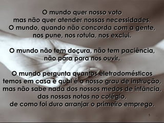 O mundo quer nosso voto mas não quer atender nossas necessidades. O mundo, quando não concorda com a gente, nos pune, nos rotula, nos exclui. O mundo não tem doçura, não tem paciência, não pára para nos ouvir. O mundo pergunta quantos eletrodomésticos temos em casa e qual é o nosso grau de instrução, mas não sabe nada dos nossos medos de infância, das nossas notas no colégio, de como foi duro arranjar o primeiro emprego. 