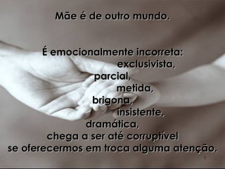 Mãe é de outro mundo. É emocionalmente incorreta: exclusivista, parcial, metida, brigona, insistente, dramática, chega a ser até corruptível se oferecermos em troca alguma atenção. 