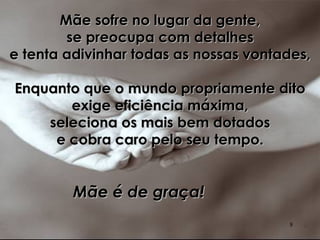 Mãe sofre no lugar da gente, se preocupa com detalhes e tenta adivinhar todas as nossas vontades, Enquanto que o mundo propriamente dito exige eficiência máxima, seleciona os mais bem dotados e cobra caro pelo seu tempo. Mãe é de graça!   
