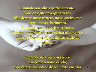 O mundo nos olha superficialmente.  Não consegue enxergar através. Não detecta nossa tristeza, nosso queixo que treme, nosso abatimento. O mundo quer que sejamos lindos, Sarados e vitoriosos,  para enfeitar ele próprio, como se fôssemos objetos de decoração do planeta. O mundo não tira nossa febre, não penteia nosso cabelo, não oferece um pedaço de bolo feito em casa. 