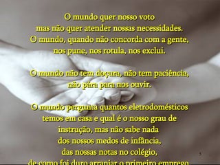 O mundo quer nosso voto mas não quer atender nossas necessidades. O mundo, quando não concorda com a gente, nos pune, nos rotula, nos exclui. O mundo não tem doçura, não tem paciência, não pára para nos ouvir. O mundo pergunta quantos eletrodomésticos temos em casa e qual é o nosso grau de instrução, mas não sabe nada  dos nossos medos de infância, das nossas notas no colégio, de como foi duro arranjar o primeiro emprego. 