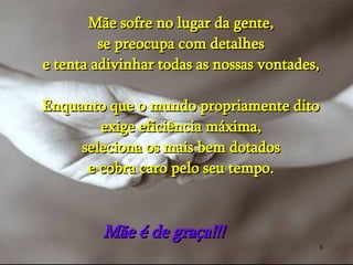 Mãe sofre no lugar da gente, se preocupa com detalhes e tenta adivinhar todas as nossas vontades, Enquanto que o mundo propriamente dito exige eficiência máxima, seleciona os mais bem dotados e cobra caro pelo seu tempo. Mãe é de graça!!!  