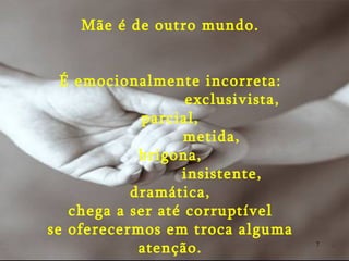 Mãe é de outro mundo. É emocionalmente incorreta: exclusivista, parcial, metida, brigona, insistente, dramática, chega a ser até corruptível se oferecermos em troca alguma atenção. 