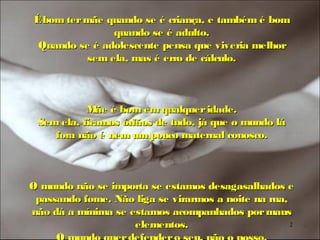 É bom ter mãe quando se é criança, e também é bom
               quando se é adulto.
 Quando se é adolescente pensa que viveria melhor
          sem ela, mas é erro de cálculo.



           M é bom em qualquer idade.
             ãe
 Sem ela, ficamos órfãos de tudo, já que o mundo lá
    fora não é nem um pouco maternal conosco.



O mundo não se importa se estamos desagasalhados e
 passando fome. Não liga se virarmos a noite na rua,
não dá a mínima se estamos acompanhados por maus
                    elementos.                       2
 