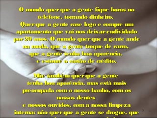 O mundo quer que a gente fique horas no
        telefone, torrando dinheiro.
  Quer que a gente case logo e compre um
 apartamento que vai nos deixar endividado
por 20 anos. O mundo quer que a gente ande
   na moda, que a gente troque de carro,
     que a gente tenha boa aparência,
        e estoure o cartão de crédito.

       M também quer que a gente
         ãe
     tenha boa aparência, mas está mais
   preocupada com o nosso banho, com os
               nossos dentes
   e nossos ouvidos, com a nossa limpeza
interna: não quer que a gente se drogue, que   3
 